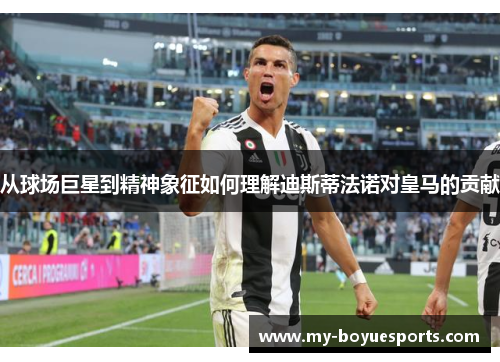 从球场巨星到精神象征如何理解迪斯蒂法诺对皇马的贡献 从球场巨星到精神象征如何理解迪斯蒂法诺对皇马的贡献