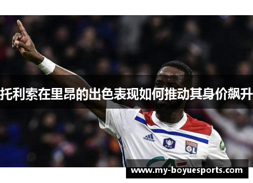 托利索在里昂的出色表现如何推动其身价飙升 托利索在里昂的出色表现如何推动其身价飙升