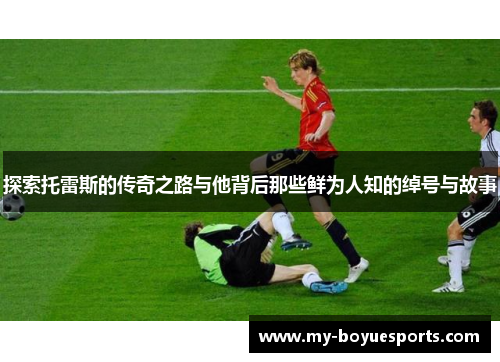 探索托雷斯的传奇之路与他背后那些鲜为人知的绰号与故事 探索托雷斯的传奇之路与他背后那些鲜为人知的绰号与故事