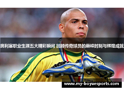 奥利塞职业生涯五大精彩瞬间 回顾传奇球员的巅峰时刻与辉煌成就