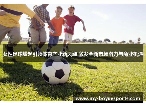 女性足球崛起引领体育产业新风潮 激发全新市场潜力与商业机遇 女性足球崛起引领体育产业新风潮 激发全新市场潜力与商业机遇