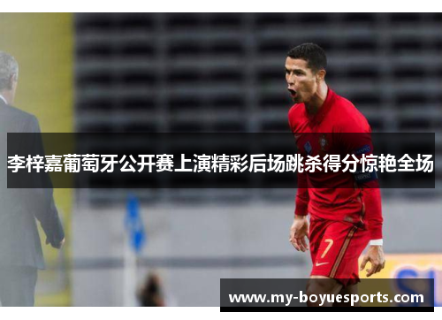 李梓嘉葡萄牙公开赛上演精彩后场跳杀得分惊艳全场